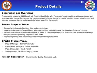 Project Details
Description and Overview:
The project is located at 9499 Beach Mill Road in Great Falls, VA. The project’s main goal is to address an incised and
severely eroded channel. Furthermore, the improvements will bring the channel to a stable condition, prevent future flooding, and
eliminate very steep channel banks (a potential safety hazard) for the property.

Project Scope of Work:
• Removal and disposal of existing filter sacks (geo-tubes).
• Import and placement of select fill and reinforced bedding material to raise the elevation of channel’s bottom.
• Installation of various cross vanes structure, a series of cascading steep-pools structures, and a stone lined energy
dissipation basin by utilizing large imbricated rocks.
• Vegetative planting was also incorporated throughout the project limits

DPWES Project Team:
•
•
•
•

Project Manager – Ratna Pottumuthu
Construction Manager – Yudhie Brownson
Project Inspectors – Keith Ferrell
Survey Analyst, DPWES - Gregory Harper

Project Contractor – Environmental Quality Resources, LLC.

 