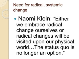 Need for radical, systemic
change
 Naomi Klein: “Either
we embrace radical
change ourselves or
radical changes will be
visited upon our physical
world…The status quo is
no longer an option.”
 