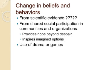 Change in beliefs and
behaviors
 From scientific evidence ?????
 From shared social participation in
communities and organizations
◦ Provides hope beyond despair
◦ Inspires imagined options
 Use of drama or games
 