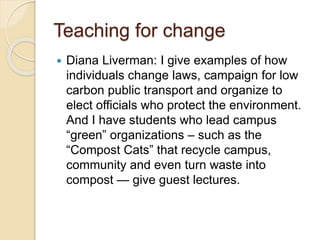 Teaching for change
 Diana Liverman: I give examples of how
individuals change laws, campaign for low
carbon public transport and organize to
elect officials who protect the environment.
And I have students who lead campus
“green” organizations – such as the
“Compost Cats” that recycle campus,
community and even turn waste into
compost — give guest lectures.
 