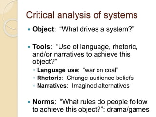 Critical analysis of systems
 Object: “What drives a system?”
 Tools: “Use of language, rhetoric,
and/or narratives to achieve this
object?”
◦ Language use: “war on coal”
◦ Rhetoric: Change audience beliefs
◦ Narratives: Imagined alternatives
 Norms: “What rules do people follow
to achieve this object?”: drama/games
 