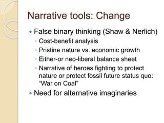 Narrative tools: Change
 False binary thinking (Shaw & Nerlich)
◦ Cost-benefit analysis
◦ Pristine nature vs. economic growth
◦ Either-or neo-liberal balance sheet
◦ Narrative of heroes fighting to protect
nature or protect fossil future status quo:
“War on Coal”
 Need for alternative imaginaries
 
