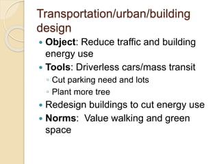 Transportation/urban/building
design
 Object: Reduce traffic and building
energy use
 Tools: Driverless cars/mass transit
◦ Cut parking need and lots
◦ Plant more tree
 Redesign buildings to cut energy use
 Norms: Value walking and green
space
 