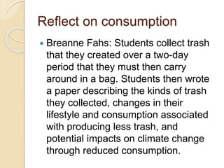 Reflect on consumption
 Breanne Fahs: Students collect trash
that they created over a two-day
period that they must then carry
around in a bag. Students then wrote
a paper describing the kinds of trash
they collected, changes in their
lifestyle and consumption associated
with producing less trash, and
potential impacts on climate change
through reduced consumption.
 