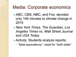 Media: Corporate economics
 ABC, CBS, NBC, and Fox: devoted
only 146 minutes to climate change in
2015
 New York Times, The Guardian, Los
Angeles Times vs. Wall Street Journal
and USA Today
 Activity: Students analyze reports:
◦ “false equivalency”: need for “both sides”
 