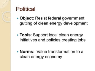 Political
 Object: Resist federal government
gutting of clean energy development
 Tools: Support local clean energy
initiatives and policies creating jobs
 Norms: Value transformation to a
clean energy economy
 