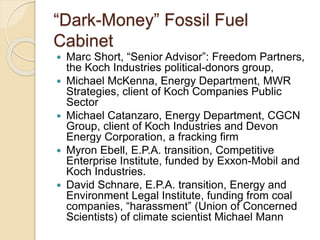 “Dark-Money” Fossil Fuel
Cabinet
 Marc Short, “Senior Advisor”: Freedom Partners,
the Koch Industries political-donors group,
 Michael McKenna, Energy Department, MWR
Strategies, client of Koch Companies Public
Sector
 Michael Catanzaro, Energy Department, CGCN
Group, client of Koch Industries and Devon
Energy Corporation, a fracking firm
 Myron Ebell, E.P.A. transition, Competitive
Enterprise Institute, funded by Exxon-Mobil and
Koch Industries.
 David Schnare, E.P.A. transition, Energy and
Environment Legal Institute, funding from coal
companies, “harassment” (Union of Concerned
Scientists) of climate scientist Michael Mann
 