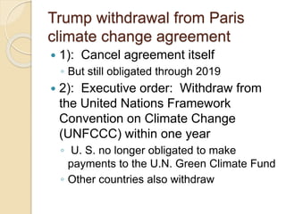 Trump withdrawal from Paris
climate change agreement
 1): Cancel agreement itself
◦ But still obligated through 2019
 2): Executive order: Withdraw from
the United Nations Framework
Convention on Climate Change
(UNFCCC) within one year
◦ U. S. no longer obligated to make
payments to the U.N. Green Climate Fund
◦ Other countries also withdraw
 