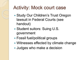 Activity: Mock court case
 Study Our Children’s Trust Oregon
lawsuit in Federal Courts (see
handout)
 Student suitors: Suing U.S.
government
 Fossil fuel/political groups
 Witnesses effected by climate change
 Judges who make a decision
 