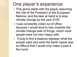 One player’s experience
 This game starts with the player assuming
the role of the President of the European
Nations, and the task at hand is to stop
climate change by the year 2100.
 I was constantly voted out of office,
because I would tend to lean towards the
climate change side of things, which most
people were not very happy with.
 Trying to find a balance between what the
people want and what the Earth needs was
so difficult that I would only make it past a
few turns
 