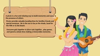 A picnic is a fun and relaxing way to build memories and enjoy
the presence of others.
Picnics provide valuable bonding time for families friends and
special someone . Be in the sun or be on the shade, head for
the hills or to the beach.
Everyone gets together in place eats together , play games,
and spend a whole time making a memorable memories.
 
