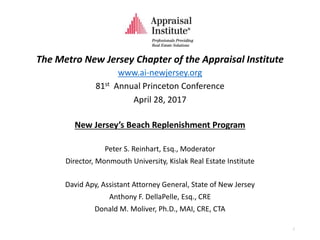 The Metro New Jersey Chapter of the Appraisal Institute
www.ai-newjersey.org
81st Annual Princeton Conference
April 28, 2017
New Jersey’s Beach Replenishment Program
Peter S. Reinhart, Esq., Moderator
Director, Monmouth University, Kislak Real Estate Institute
David Apy, Assistant Attorney General, State of New Jersey
Anthony F. DellaPelle, Esq., CRE
Donald M. Moliver, Ph.D., MAI, CRE, CTA
1
 