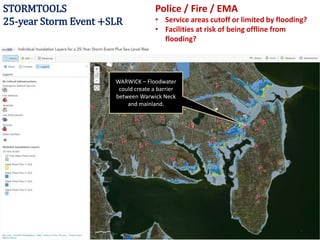 STORMTOOLS
25-year Storm Event +SLR
WARWICK – Floodwater
could create a barrier
between Warwick Neck
and mainland.
Police / Fire / EMA
• Service areas cutoff or limited by flooding?
• Facilities at risk of being offline from
flooding?
 