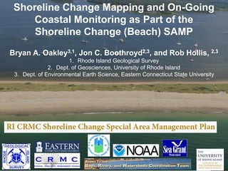 Shoreline Change Mapping and On-Going
Coastal Monitoring as Part of the
Shoreline Change (Beach) SAMP
Bryan A. Oakley3,1, Jon C. Boothroyd2,3, and Rob Hollis, 2,3
1. Rhode Island Geological Survey
2. Dept. of Geosciences, University of Rhode Island
3. Dept. of Environmental Earth Science, Eastern Connecticut State University
 