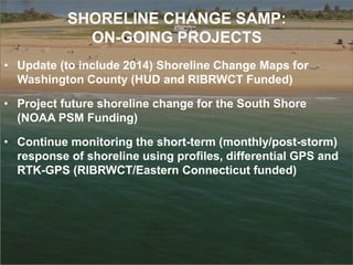SHORELINE CHANGE SAMP:
ON-GOING PROJECTS
• Update (to include 2014) Shoreline Change Maps for
Washington County (HUD and RIBRWCT Funded)
• Project future shoreline change for the South Shore
(NOAA PSM Funding)
• Continue monitoring the short-term (monthly/post-storm)
response of shoreline using profiles, differential GPS and
RTK-GPS (RIBRWCT/Eastern Connecticut funded)
 