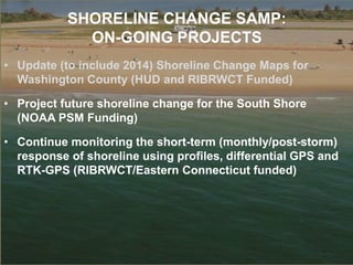 SHORELINE CHANGE SAMP:
ON-GOING PROJECTS
• Update (to include 2014) Shoreline Change Maps for
Washington County (HUD and RIBRWCT Funded)
• Project future shoreline change for the South Shore
(NOAA PSM Funding)
• Continue monitoring the short-term (monthly/post-storm)
response of shoreline using profiles, differential GPS and
RTK-GPS (RIBRWCT/Eastern Connecticut funded)
 