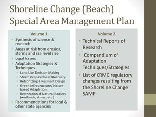 Shoreline Change (Beach)
Special Area Management Plan
Volume 1
• Synthesis of science &
research
• Areas at risk from erosion,
storms and sea level rise
• Legal Issues
• Adaptation Strategies &
Techniques
• Land Use Decision Making
• Storm Preparedness/Recovery
• Retrofitting & Resilient Design
• Green Infrastructure/ Nature-
based Adaptation
• Restoration of Natural Barriers
(wetlands, dunes, etc.)
• Recommendations for local &
other state agencies
Volume 2
• Technical Reports of
Research
• Compendium of
Adaptation
Techniques/Strategies
• List of CRMC regulatory
changes resulting from
the Shoreline Change
SAMP
 