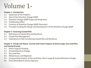Chapter 1- Introduction
1.1. Statement of the Problem
1.2. Goal of the Shoreline Change SAMP
1.3. Shoreline Change SAMP Scope and Study Area
1.4. Collaborative Effort
1.5. Contents of Shoreline Change SAMP Document
1.6. Principles Guiding the Design and Development of the Shoreline Change SAMP
Chapter 2- Assessing Coastal Risk
2.1. Definitions of Coastal Risk and Resilience
2.2 Coastal Risk Management
2.3 Implications to Not Considering Coastal Risk and Resilience
Chapter 3- Trends and Status- Current and Future Impacts of Storm Surge, Sea Level Rise
and Coastal Erosion
3.1 Storm Surge & Flooding
3.2 Erosion/Shoreline Change
3.3 Sea Level Rise
3.4 Wetland Loss and Migration
3.5 Compounding Impacts of Sea Level Rise, Storm Surge & Erosion/Shoreline Change
3.6 Tools Developed to Assess Exposure
Volume 1-
 