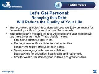 Let’s Get Personal: Repaying this Debt Will Reduce the Quality of Your Life The “economic stimulus” debt alone will cost you $280 per month for the rest of your life = buy and trash an iPod a month. Your generation’s average tax rate will double and your children will pay three times as much. That probably means: First home purchase later in life. Marriage later in life and later to start to families. Longer time to pay off student loan debts. Slower earnings growth over your lifetime. Less savings for education, health care, and retirement. Smaller wealth transfers to your children and grandchildren.