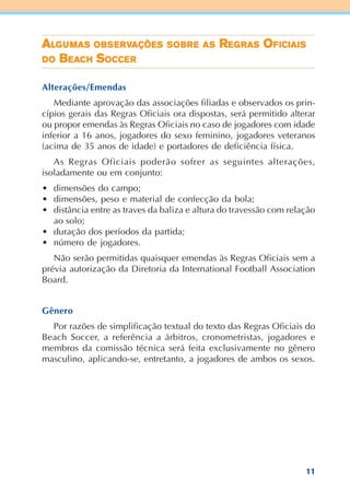 11
AAAAALLLLLGGGGGUUUUUMASMASMASMASMAS OBOBOBOBOBSSSSSEEEEERVRVRVRVRVAÇÕEAÇÕEAÇÕEAÇÕEAÇÕESSSSS SSSSSOBOBOBOBOBRRRRREEEEE ASASASASAS RRRRREEEEEGGGGGRASRASRASRASRAS OOOOOFIFIFIFIFICIAICIAICIAICIAICIAISSSSS
DDDDDOOOOO BBBBBEAEAEAEAEACHCHCHCHCH SSSSSOCCEOCCEOCCEOCCEOCCERRRRR
Alterações/Emendas
Mediante aprovação das associações filiadas e observados os prin-
cípios gerais das Regras Oficiais ora dispostas, será permitido alterar
ou propor emendas às Regras Oficiais no caso de jogadores com idade
inferior a 16 anos, jogadores do sexo feminino, jogadores veteranos
(acima de 35 anos de idade) e portadores de deficiência física.
As Regras Oficiais poderão sofrer as seguintes alterações,
isoladamente ou em conjunto:
• dimensões do campo;
• dimensões, peso e material de confecção da bola;
• distância entre as traves da baliza e altura do travessão com relação
ao solo;
• duração dos períodos da partida;
• número de jogadores.
Não serão permitidas quaisquer emendas às Regras Oficiais sem a
prévia autorização da Diretoria da International Football Association
Board.
Gênero
Por razões de simplificação textual do texto das Regras Oficiais do
Beach Soccer, a referência a árbitros, cronometristas, jogadores e
membros da comissão técnica será feita exclusivamente no gênero
masculino, aplicando-se, entretanto, a jogadores de ambos os sexos.
 