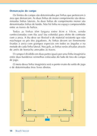 14 Beach Soccer
Demarcação do campo
Os limites do campo são determinados por linhas que pertencem à
área que demarcam. As duas linhas de maior comprimento são deno-
minadas linhas laterais. As duas linhas de comprimento menor são
denominadas linhas de fundo. Não há linha no espaço compreendido
entre as traves da baliza.
Todas as linhas têm largura entre 8cm e 10cm, sendo
confeccionadas com fita azul (ou colorida) para efeito de contraste
com a areia. A fita deve ser flexível e de material resistente que não
machuque os pés dos jogadores. As linhas devem ser firmemente
fixadas à areia com grampos especiais em todos os ângulos e na
metade de cada linha lateral. Nos gols, as linhas serão afixadas através
de anéis de borracha anexados às traves.
O campo é dividido em duas partes iguais por uma linha imaginária
entre duas bandeiras vermelhas colocadas do lado de fora do campo
de jogo.
O meio dessa linha imaginária será o ponto exato da saída de jogo
e de determinados tiros livres diretos.
 