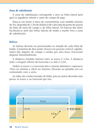 16 Beach Soccer
Zona de substituição
A zona de substituição corresponde à área na linha lateral pela
qual os jogadores entram e saem do campo de jogo.
Situa-se em frente à mesa do cronometrista com medida máxima
de 5m, dispondo de 2,5m de distância de cada lado do ponto de junção
da linha de meio de campo e da linha lateral. Os bancos dos times
localizam-se atrás das linhas laterais de modo a manter livre a zona
de substituição.
Balizas
As balizas deverão ser posicionadas na metade de cada linha de
fundo. Consistem de dois postes (traves) em posição vertical, eqüidis-
tantes dos ângulos do campo e unidas por uma barra (travessão)
disposta horizontalmente.
A distância (medida interna) entre as traves é 5,5m. A distância
entre a margem inferior do travessão e o solo é 2,2m.
Ambas as traves e o travessão têm o mesmo diâmetro e espessura:
10cm no mínimo e 20cm no máximo. Deverão ser pintadas em cor
contrastante com a areia.
As redes são confeccionadas de linho, juta ou nylon; devendo estar
presas às traves e ao travessão por trás.
 