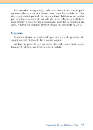 17
Por questões de segurança, cada trave conterá uma sapata para
ser enterrada na areia. Anexam-se duas barras horizontais de 1,5m
de comprimento à parte de trás de cada trave. Tais barras são unidas
por uma barra ou corrente no lado de trás e cobertas por plástico,
com ganchos e nós em cada extremidade, dispostas na superfície da
areia. A barra (ou corrente) também deverá ser enterrada na areia.
Segurança
O campo deverá ser circundado por uma zona de perímetro de
segurança com medida de 1m a 2m de largura.
As balizas poderão ser portáteis, devendo, entretanto, estar
firmemente afixadas na areia durante a partida.
Manual de Regras Oficiais - FIFA
 