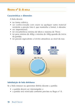 18 Beach Soccer
RRRRREEEEEGGGGGRARARARARA NNNNN° 2: A° 2: A° 2: A° 2: A° 2: A BBBBBOLAOLAOLAOLAOLA
Características e dimensões
A bola deverá:
• ter forma esférica;
• ser confeccionada com couro ou qualquer outro material
resistente a pressão (isto é, que mantenha a forma), à abrasão;
• ser impermeável;
• ter circunferência mínima de 68cm e máxima de 70cm;
• ter peso mínimo de 400g e máximo de 440g quando do início
da partida;
• ter pressão equivalente a 0,4-0,6 atmosferas ao nível do mar.
Substituição de bola defeituosa
Se a bola estourar ou apresentar defeito durante a partida:
• a partida deverá ser interrompida; e
• a partida será reiniciada conforme previsto na Regra n° 8.
 