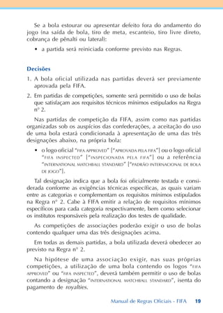 19
Se a bola estourar ou apresentar defeito fora do andamento do
jogo (na saída de bola, tiro de meta, escanteio, tiro livre direto,
cobrança de pênalti ou lateral):
• a partida será reiniciada conforme previsto nas Regras.
Decisões
1. A bola oficial utilizada nas partidas deverá ser previamente
aprovada pela FIFA.
2. Em partidas de competições, somente será permitido o uso de bolas
que satisfaçam aos requisitos técnicos mínimos estipulados na Regra
n° 2.
Nas partidas de competição da FIFA, assim como nas partidas
organizadas sob os auspícios das confederações, a aceitação do uso
de uma bola estará condicionada à apresentação de uma das três
designações abaixo, na própria bola:
• o logo oficial “FIFA APPROVED” [“APROVADA PELA FIFA”] ou o logo oficial
“FIFA INSPECTED” [“INSPECIONADA PELA FIFA”] ou a referência
“INTERNATIONAL MATCHBALL STANDARD” [“PADRÃO INTERNACIONAL DE BOLA
DE JOGO”].
Tal designação indica que a bola foi oficialmente testada e consi-
derada conforme as exigências técnicas específicas, as quais variam
entre as categorias e complementam os requisitos mínimos estipulados
na Regra n° 2. Cabe à FIFA emitir a relação de requisitos mínimos
específicos para cada categoria respectivamente, bem como selecionar
os institutos responsáveis pela realização dos testes de qualidade.
As competições de associações poderão exigir o uso de bolas
contendo qualquer uma das três designações acima.
Em todas as demais partidas, a bola utilizada deverá obedecer ao
previsto na Regra n° 2.
Na hipótese de uma associação exigir, nas suas próprias
competições, a utilização de uma bola contendo os logos “FIFA
APPROVED” ou “FIFA INSPECTED”, deverá também permitir o uso de bolas
contando a designação “INTERNATIONAL MATCHBALL STANDARD”, isenta do
pagamento de royalties.
Manual de Regras Oficiais - FIFA
 