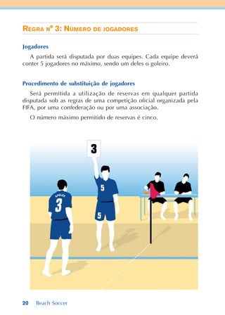 20 Beach Soccer
REGRA N° 3: NÚMERO DE JOGADORES
Jogadores
A partida será disputada por duas equipes. Cada equipe deverá
conter 5 jogadores no máximo, sendo um deles o goleiro.
Procedimento de substituição de jogadores
Será permitida a utilização de reservas em qualquer partida
disputada sob as regras de uma competição oficial organizada pela
FIFA, por uma confederação ou por uma associação.
O número máximo permitido de reservas é cinco.
 