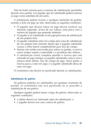 21
Não há limite máximo para o número de substituições permitidas
durante uma partida. Um jogador que foi substituído poderá retornar
ao jogo como substituto de um outro.
A substituição poderá ocorrer a qualquer momento da partida,
estando a bola em jogo ou não, observadas as seguintes condições:
• O jogador que desejar entrar no jogo deverá sinalizar sua
intenção erguendo, acima de sua cabeça, uma placa com o
número do jogador que pretende substituir.
• O jogador a ser substituído sai do jogo pela zona de substituição
de seu próprio time.
• O jogador substituto entra em campo pela zona de substituição
de seu próprio time somente depois que o jogador substituído
cruzou a linha lateral completamente para fora do campo.
• Mesmo não sendo convocado para entrar na partida, o reserva
estará sempre sujeito à autoridade e à jurisdição dos árbitros.
• A substituição estará completa quando o reserva que está
entrando no jogo entregar ao jogador substituído a placa com o
número deste último, fora do campo de jogo. Nesse ponto, o
reserva passa a estar em jogo; e o jogador substituído deixa de
estar em jogo.
O cronômetro não deverá ser paralisado durante as substituições.
Substituição de goleiro
Os goleiros poderão ser substituídos em qualquer momento da
partida. O cronômetro não será paralisado ao se proceder à
substituição de um goleiro.
Qualquer jogador poderá tomar o lugar do goleiro, observadas as
seguintes condições:
• o árbitro deverá ser informado antes da substituição; e
• o jogador deverá usar uma camisa de goleiro.
Manual de Regras Oficiais - FIFA
 