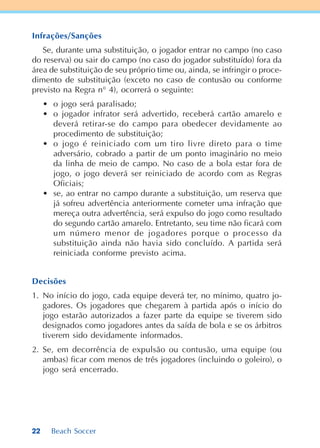 22 Beach Soccer
Infrações/Sanções
Se, durante uma substituição, o jogador entrar no campo (no caso
do reserva) ou sair do campo (no caso do jogador substituído) fora da
área de substituição de seu próprio time ou, ainda, se infringir o proce-
dimento de substituição (exceto no caso de contusão ou conforme
previsto na Regra n° 4), ocorrerá o seguinte:
• o jogo será paralisado;
• o jogador infrator será advertido, receberá cartão amarelo e
deverá retirar-se do campo para obedecer devidamente ao
procedimento de substituição;
• o jogo é reiniciado com um tiro livre direto para o time
adversário, cobrado a partir de um ponto imaginário no meio
da linha de meio de campo. No caso de a bola estar fora de
jogo, o jogo deverá ser reiniciado de acordo com as Regras
Oficiais;
• se, ao entrar no campo durante a substituição, um reserva que
já sofreu advertência anteriormente cometer uma infração que
mereça outra advertência, será expulso do jogo como resultado
do segundo cartão amarelo. Entretanto, seu time não ficará com
um número menor de jogadores porque o processo da
substituição ainda não havia sido concluído. A partida será
reiniciada conforme previsto acima.
Decisões
1. No início do jogo, cada equipe deverá ter, no mínimo, quatro jo-
gadores. Os jogadores que chegarem à partida após o início do
jogo estarão autorizados a fazer parte da equipe se tiverem sido
designados como jogadores antes da saída de bola e se os árbitros
tiverem sido devidamente informados.
2. Se, em decorrência de expulsão ou contusão, uma equipe (ou
ambas) ficar com menos de três jogadores (incluindo o goleiro), o
jogo será encerrado.
 
