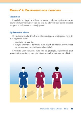 23
RRRRREEEEEGGGGGRARARARARA NNNNN° 4: E° 4: E° 4: E° 4: E° 4: EQUQUQUQUQUIIIIIPPPPPAMAMAMAMAMEEEEENTNTNTNTNTOOOOO DDDDDOSOSOSOSOS JJJJJOGADOGADOGADOGADOGADOROROROROREEEEESSSSS
Segurança
É vedado ao jogador utilizar ou vestir qualquer equipamento ou
objeto (inclusive qualquer tipo de jóia ou adereço) que possa oferecer
perigo a si próprio ou a outro jogador.
Equipamento básico
O equipamento básico de uso obrigatório para um jogador consiste
nos seguintes itens:
• camiseta ou camisa;
• calção (bermudas térmicas, caso sejam utilizadas, deverão ser
da mesma cor predominante do calção).
É vedado usar calçados. Para fins de proteção, é permitido usar
tornozeleiras ou faixas nos pés e/ou tornozelos e óculos de plástico.
Manual de Regras Oficiais - FIFA
 