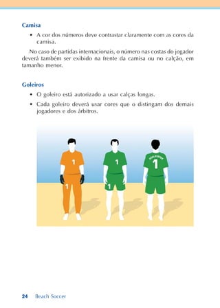 24 Beach Soccer
Camisa
• A cor dos números deve contrastar claramente com as cores da
camisa.
No caso de partidas internacionais, o número nas costas do jogador
deverá também ser exibido na frente da camisa ou no calção, em
tamanho menor.
Goleiros
• O goleiro está autorizado a usar calças longas.
• Cada goleiro deverá usar cores que o distingam dos demais
jogadores e dos árbitros.
 