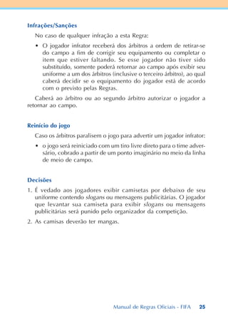 25
Infrações/Sanções
No caso de qualquer infração a esta Regra:
• O jogador infrator receberá dos árbitros a ordem de retirar-se
do campo a fim de corrigir seu equipamento ou completar o
item que estiver faltando. Se esse jogador não tiver sido
substituído, somente poderá retornar ao campo após exibir seu
uniforme a um dos árbitros (inclusive o terceiro árbitro), ao qual
caberá decidir se o equipamento do jogador está de acordo
com o previsto pelas Regras.
Caberá ao árbitro ou ao segundo árbitro autorizar o jogador a
retornar ao campo.
Reinício do jogo
Caso os árbitros paralisem o jogo para advertir um jogador infrator:
• o jogo será reiniciado com um tiro livre direto para o time adver-
sário, cobrado a partir de um ponto imaginário no meio da linha
de meio de campo.
Decisões
1. É vedado aos jogadores exibir camisetas por debaixo de seu
uniforme contendo slogans ou mensagens publicitárias. O jogador
que levantar sua camiseta para exibir slogans ou mensagens
publicitárias será punido pelo organizador da competição.
2. As camisas deverão ter mangas.
Manual de Regras Oficiais - FIFA
 