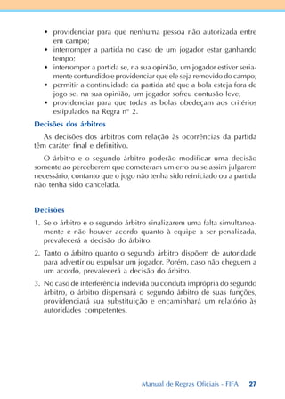 27
• providenciar para que nenhuma pessoa não autorizada entre
em campo;
• interromper a partida no caso de um jogador estar ganhando
tempo;
• interromper a partida se, na sua opinião, um jogador estiver seria-
mente contundido e providenciar que ele seja removido do campo;
• permitir a continuidade da partida até que a bola esteja fora de
jogo se, na sua opinião, um jogador sofreu contusão leve;
• providenciar para que todas as bolas obedeçam aos critérios
estipulados na Regra n° 2.
Decisões dos árbitros
As decisões dos árbitros com relação às ocorrências da partida
têm caráter final e definitivo.
O árbitro e o segundo árbitro poderão modificar uma decisão
somente ao perceberem que cometeram um erro ou se assim julgarem
necessário, contanto que o jogo não tenha sido reiniciado ou a partida
não tenha sido cancelada.
Decisões
1. Se o árbitro e o segundo árbitro sinalizarem uma falta simultanea-
mente e não houver acordo quanto à equipe a ser penalizada,
prevalecerá a decisão do árbitro.
2. Tanto o árbitro quanto o segundo árbitro dispõem de autoridade
para advertir ou expulsar um jogador. Porém, caso não cheguem a
um acordo, prevalecerá a decisão do árbitro.
3. No caso de interferência indevida ou conduta imprópria do segundo
árbitro, o árbitro dispensará o segundo árbitro de suas funções,
providenciará sua substituição e encaminhará um relatório às
autoridades competentes.
Manual de Regras Oficiais - FIFA
 