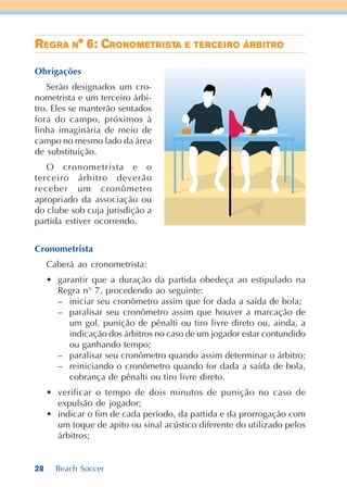 28 Beach Soccer
RRRRREEEEEGGGGGRARARARARA NNNNN° 6: C° 6: C° 6: C° 6: C° 6: CRRRRRONONONONONOMOMOMOMOMETRETRETRETRETRIIIIISTSTSTSTSTAAAAA EEEEE TETETETETERRRRRCECECECECEIIIIIRRRRROOOOO ÁRÁRÁRÁRÁRBBBBBITRITRITRITRITROOOOO
Obrigações
Serão designados um cro-
nometrista e um terceiro árbi-
tro. Eles se manterão sentados
fora do campo, próximos à
linha imaginária de meio de
campo no mesmo lado da área
de substituição.
O cronometrista e o
terceiro árbitro deverão
receber um cronômetro
apropriado da associação ou
do clube sob cuja jurisdição a
partida estiver ocorrendo.
Cronometrista
Caberá ao cronometrista:
• garantir que a duração da partida obedeça ao estipulado na
Regra n° 7, procedendo ao seguinte:
– iniciar seu cronômetro assim que for dada a saída de bola;
– paralisar seu cronômetro assim que houver a marcação de
um gol, punição de pênalti ou tiro livre direto ou, ainda, a
indicação dos árbitros no caso de um jogador estar contundido
ou ganhando tempo;
– paralisar seu cronômetro quando assim determinar o árbitro;
– reiniciando o cronômetro quando for dada a saída de bola,
cobrança de pênalti ou tiro livre direto.
• verificar o tempo de dois minutos de punição no caso de
expulsão de jogador;
• indicar o fim de cada período, da partida e da prorrogação com
um toque de apito ou sinal acústico diferente do utilizado pelos
árbitros;
 