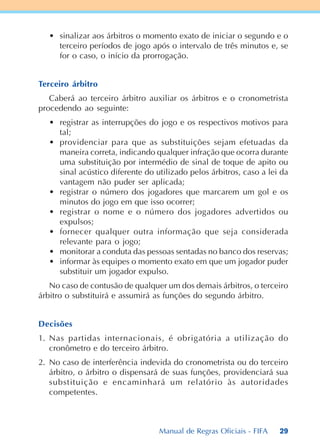 29
• sinalizar aos árbitros o momento exato de iniciar o segundo e o
terceiro períodos de jogo após o intervalo de três minutos e, se
for o caso, o início da prorrogação.
Terceiro árbitro
Caberá ao terceiro árbitro auxiliar os árbitros e o cronometrista
procedendo ao seguinte:
• registrar as interrupções do jogo e os respectivos motivos para
tal;
• providenciar para que as substituições sejam efetuadas da
maneira correta, indicando qualquer infração que ocorra durante
uma substituição por intermédio de sinal de toque de apito ou
sinal acústico diferente do utilizado pelos árbitros, caso a lei da
vantagem não puder ser aplicada;
• registrar o número dos jogadores que marcarem um gol e os
minutos do jogo em que isso ocorrer;
• registrar o nome e o número dos jogadores advertidos ou
expulsos;
• fornecer qualquer outra informação que seja considerada
relevante para o jogo;
• monitorar a conduta das pessoas sentadas no banco dos reservas;
• informar às equipes o momento exato em que um jogador puder
substituir um jogador expulso.
No caso de contusão de qualquer um dos demais árbitros, o terceiro
árbitro o substituirá e assumirá as funções do segundo árbitro.
Decisões
1. Nas partidas internacionais, é obrigatória a utilização do
cronômetro e do terceiro árbitro.
2. No caso de interferência indevida do cronometrista ou do terceiro
árbitro, o árbitro o dispensará de suas funções, providenciará sua
substituição e encaminhará um relatório às autoridades
competentes.
Manual de Regras Oficiais - FIFA
 