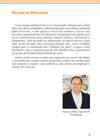 3
Caros amigos do Beach Soccer, é com grande satisfação que venho
lhes falar desta modalidade, diferenciada pelo maravilhoso ambiente
onde transcorre, e não apenas o físico mas também o social. Esta
iniciativa importantíssima de descrever os princípios do esporte para
levar conhecimento para árbitros, futuros árbitros, treinadores e
desportistas, além de todos os interessados no Beach Soccer é para
mim, acima de tudo, uma realização pessoal, pois, como ex-árbitro
sempre quis a valorização dos “senhores do apito” e agora, como
Presidente, vejo a concretização de um trabalho sério e profissional
na gestão do brasileiríssimo futebol de areia.
Estimo muito sucesso a todos que ingressam na carreira de árbitro
e aconselho que sempre estejam preparados e dêem seu melhor, pois
não somente o esporte, mas também a vida saberá recompensar o
esforço de cada um.
PPPPPALAALAALAALAALAVRAVRAVRAVRAVRA DDDDDOOOOO PPPPPRRRRREEEEESSSSSIIIIIDDDDDEEEEENTENTENTENTENTE
Marcos Fábio Spironelli
Presidente
 