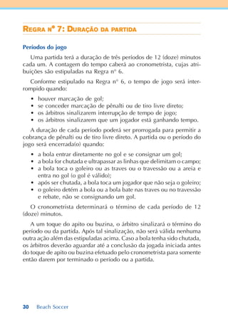 30 Beach Soccer
RRRRREEEEEGGGGGRARARARARA NNNNN° 7: D° 7: D° 7: D° 7: D° 7: DUUUUURAÇÃORAÇÃORAÇÃORAÇÃORAÇÃO DDDDDAAAAA PPPPPARTIARTIARTIARTIARTIDDDDDAAAAA
Períodos do jogo
Uma partida terá a duração de três períodos de 12 (doze) minutos
cada um. A contagem do tempo caberá ao cronometrista, cujas atri-
buições são estipuladas na Regra n° 6.
Conforme estipulado na Regra n° 6, o tempo de jogo será inter-
rompido quando:
• houver marcação de gol;
• se conceder marcação de pênalti ou de tiro livre direto;
• os árbitros sinalizarem interrupção de tempo de jogo;
• os árbitros sinalizarem que um jogador está ganhando tempo.
A duração de cada período poderá ser prorrogada para permitir a
cobrança de pênalti ou de tiro livre direto. A partida ou o período do
jogo será encerrada(o) quando:
• a bola entrar diretamente no gol e se consignar um gol;
• a bola for chutada e ultrapassar as linhas que delimitam o campo;
• a bola toca o goleiro ou as traves ou o travessão ou a areia e
entra no gol (o gol é válido);
• após ser chutada, a bola toca um jogador que não seja o goleiro;
• o goleiro detém a bola ou a bola bate nas traves ou no travessão
e rebate, não se consignando um gol.
O cronometrista determinará o término de cada período de 12
(doze) minutos.
A um toque do apito ou buzina, o árbitro sinalizará o término do
período ou da partida. Após tal sinalização, não será válida nenhuma
outra ação além das estipuladas acima. Caso a bola tenha sido chutada,
os árbitros deverão aguardar até a conclusão da jogada iniciada antes
do toque de apito ou buzina efetuado pelo cronometrista para somente
então darem por terminado o período ou a partida.
 