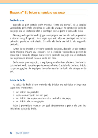 32 Beach Soccer
RRRRREEEEEGGGGGRARARARARA NNNNN° 8: I° 8: I° 8: I° 8: I° 8: INÍCINÍCINÍCINÍCINÍCIOOOOO EEEEE RRRRREEEEEIIIIINÍCINÍCINÍCINÍCINÍCIOOOOO DDDDDEEEEE JJJJJOGOGOGOGOGOOOOO
Preliminares
Decide-se por sorteio com moeda (“cara ou coroa”) se a equipe
vencedora pretende escolher o lado de ataque no primeiro período
do jogo ou se pretende dar o pontapé inicial para a saída de bola.
No segundo período do jogo, as equipes trocam de lado e passam
a atacar no gol oposto. A equipe que não deu o pontapé inicial no
primeiro período terá direito à saída de bola no início do segundo
período.
Antes de se iniciar o terceiro período do jogo, decide-se por sorteio
com moeda (“cara ou coroa”) se a equipe vencedora pretende
escolher o lado de ataque no terceiro período do jogo ou se pretende
dar o pontapé inicial para a saída de bola.
Se houver prorrogação, a equipe que não tiver dado o tiro inicial
para o início do terceiro período terá direito à saída de bola no início
da prorrogação. As equipes deverão mudar de lado de ataque e de
gol.
Saída de bola
A saída de bola é um método de iniciar ou reiniciar o jogo nos
seguintes momentos:
• no início da partida;
• após a marcação de um gol;
• no início do segundo e terceiro períodos do jogo;
• no início da prorrogação.
Não é permitido marcar um gol diretamente a partir de um tiro
inicial na saída de bola.
 