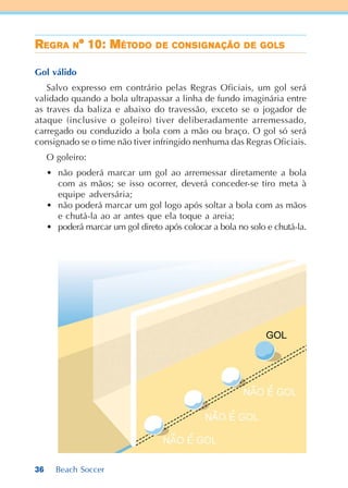 36 Beach Soccer
RRRRREEEEEGGGGGRARARARARA NNNNN° 10: M° 10: M° 10: M° 10: M° 10: MÉTÉTÉTÉTÉTODODODODODOOOOO DDDDDEEEEE CONCONCONCONCONSSSSSIIIIIGGGGGNAÇÃONAÇÃONAÇÃONAÇÃONAÇÃO DDDDDEEEEE GGGGGOLSOLSOLSOLSOLS
Gol válido
Salvo expresso em contrário pelas Regras Oficiais, um gol será
validado quando a bola ultrapassar a linha de fundo imaginária entre
as traves da baliza e abaixo do travessão, exceto se o jogador de
ataque (inclusive o goleiro) tiver deliberadamente arremessado,
carregado ou conduzido a bola com a mão ou braço. O gol só será
consignado se o time não tiver infringido nenhuma das Regras Oficiais.
O goleiro:
• não poderá marcar um gol ao arremessar diretamente a bola
com as mãos; se isso ocorrer, deverá conceder-se tiro meta à
equipe adversária;
• não poderá marcar um gol logo após soltar a bola com as mãos
e chutá-la ao ar antes que ela toque a areia;
• poderá marcar um gol direto após colocar a bola no solo e chutá-la.
 