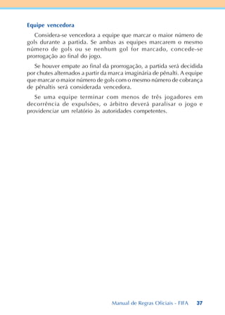 37
Equipe vencedora
Considera-se vencedora a equipe que marcar o maior número de
gols durante a partida. Se ambas as equipes marcarem o mesmo
número de gols ou se nenhum gol for marcado, concede-se
prorrogação ao final do jogo.
Se houver empate ao final da prorrogação, a partida será decidida
por chutes alternados a partir da marca imaginária de pênalti. A equipe
que marcar o maior número de gols com o mesmo número de cobrança
de pênaltis será considerada vencedora.
Se uma equipe terminar com menos de três jogadores em
decorrência de expulsões, o árbitro deverá paralisar o jogo e
providenciar um relatório às autoridades competentes.
Manual de Regras Oficiais - FIFA
 