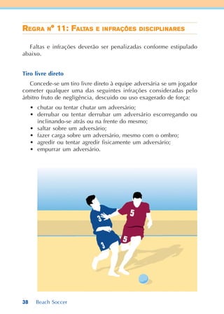 38 Beach Soccer
RRRRREEEEEGGGGGRARARARARA NNNNN° 11: F° 11: F° 11: F° 11: F° 11: FALALALALALTTTTTASASASASAS EEEEE IIIIINNNNNFRAÇÕEFRAÇÕEFRAÇÕEFRAÇÕEFRAÇÕESSSSS DDDDDIIIIISSSSSCICICICICIPLIPLIPLIPLIPLINARNARNARNARNAREEEEESSSSS
Faltas e infrações deverão ser penalizadas conforme estipulado
abaixo.
Tiro livre direto
Concede-se um tiro livre direto à equipe adversária se um jogador
cometer qualquer uma das seguintes infrações consideradas pelo
árbitro fruto de negligência, descuido ou uso exagerado de força:
• chutar ou tentar chutar um adversário;
• derrubar ou tentar derrubar um adversário escorregando ou
inclinando-se atrás ou na frente do mesmo;
• saltar sobre um adversário;
• fazer carga sobre um adversário, mesmo com o ombro;
• agredir ou tentar agredir fisicamente um adversário;
• empurrar um adversário.
 