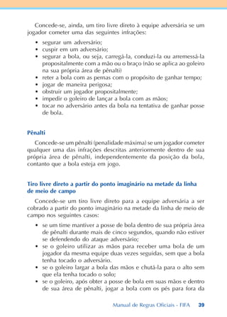 39
Concede-se, ainda, um tiro livre direto à equipe adversária se um
jogador cometer uma das seguintes infrações:
• segurar um adversário;
• cuspir em um adversário;
• segurar a bola, ou seja, carregá-la, conduzi-la ou arremessá-la
propositalmente com a mão ou o braço (não se aplica ao goleiro
na sua própria área de pênalti)
• reter a bola com as pernas com o propósito de ganhar tempo;
• jogar de maneira perigosa;
• obstruir um jogador propositalmente;
• impedir o goleiro de lançar a bola com as mãos;
• tocar no adversário antes da bola na tentativa de ganhar posse
de bola.
Pênalti
Concede-se um pênalti (penalidade máxima) se um jogador cometer
qualquer uma das infrações descritas anteriormente dentro de sua
própria área de pênalti, independentemente da posição da bola,
contanto que a bola esteja em jogo.
Tiro livre direto a partir do ponto imaginário na metade da linha
de meio de campo
Concede-se um tiro livre direto para a equipe adversária a ser
cobrado a partir do ponto imaginário na metade da linha de meio de
campo nos seguintes casos:
• se um time mantiver a posse de bola dentro de sua própria área
de pênalti durante mais de cinco segundos, quando não estiver
se defendendo do ataque adversário;
• se o goleiro utilizar as mãos para receber uma bola de um
jogador da mesma equipe duas vezes seguidas, sem que a bola
tenha tocado o adversário.
• se o goleiro largar a bola das mãos e chutá-la para o alto sem
que ela tenha tocado o solo;
• se o goleiro, após obter a posse de bola em suas mãos e dentro
de sua área de pênalti, jogar a bola com os pés para fora da
Manual de Regras Oficiais - FIFA
 