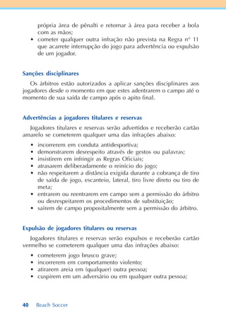 40 Beach Soccer
própria área de pênalti e retornar à área para receber a bola
com as mãos;
• cometer qualquer outra infração não prevista na Regra n° 11
que acarrete interrupção do jogo para advertência ou expulsão
de um jogador.
Sanções disciplinares
Os árbitros estão autorizados a aplicar sanções disciplinares aos
jogadores desde o momento em que estes adentrarem o campo até o
momento de sua saída de campo após o apito final.
Advertências a jogadores titulares e reservas
Jogadores titulares e reservas serão advertidos e receberão cartão
amarelo se cometerem qualquer uma das infrações abaixo:
• incorrerem em conduta antidesportiva;
• demonstrarem desrespeito através de gestos ou palavras;
• insistirem em infringir as Regras Oficiais;
• atrasarem deliberadamente o reinício do jogo;
• não respeitarem a distância exigida durante a cobrança de tiro
de saída de jogo, escanteio, lateral, tiro livre direto ou tiro de
meta;
• entrarem ou reentrarem em campo sem a permissão do árbitro
ou desrespeitarem os procedimentos de substituição;
• saírem de campo propositalmente sem a permissão do árbitro.
Expulsão de jogadores titulares ou reservas
Jogadores titulares e reservas serão expulsos e receberão cartão
vermelho se cometerem qualquer uma das infrações abaixo:
• cometerem jogo brusco grave;
• incorrerem em comportamento violento;
• atirarem areia em (qualquer) outra pessoa;
• cuspirem em um adversário ou em qualquer outra pessoa;
 