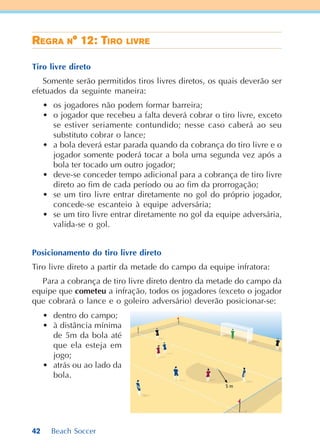 42 Beach Soccer
RRRRREEEEEGGGGGRARARARARA NNNNN° 12: T° 12: T° 12: T° 12: T° 12: TIIIIIRRRRROOOOO LIVRLIVRLIVRLIVRLIVREEEEE
Tiro livre direto
Somente serão permitidos tiros livres diretos, os quais deverão ser
efetuados da seguinte maneira:
• os jogadores não podem formar barreira;
• o jogador que recebeu a falta deverá cobrar o tiro livre, exceto
se estiver seriamente contundido; nesse caso caberá ao seu
substituto cobrar o lance;
• a bola deverá estar parada quando da cobrança do tiro livre e o
jogador somente poderá tocar a bola uma segunda vez após a
bola ter tocado um outro jogador;
• deve-se conceder tempo adicional para a cobrança de tiro livre
direto ao fim de cada período ou ao fim da prorrogação;
• se um tiro livre entrar diretamente no gol do próprio jogador,
concede-se escanteio à equipe adversária;
• se um tiro livre entrar diretamente no gol da equipe adversária,
valida-se o gol.
Posicionamento do tiro livre direto
Tiro livre direto a partir da metade do campo da equipe infratora:
Para a cobrança de tiro livre direto dentro da metade do campo da
equipe que cometeu a infração, todos os jogadores (exceto o jogador
que cobrará o lance e o goleiro adversário) deverão posicionar-se:
• dentro do campo;
• à distância mínima
de 5m da bola até
que ela esteja em
jogo;
• atrás ou ao lado da
bola.
 