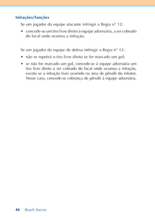 44 Beach Soccer
Infrações/Sanções
Se um jogador da equipe atacante infringir a Regra n° 12:
• concede-se um tiro livre direto à equipe adversária, a ser cobrado
do local onde ocorreu a infração.
Se um jogador da equipe de defesa infringir a Regra n° 12:
• não se repetirá o tiro livre direto se for marcado um gol;
• se não for marcado um gol, concede-se à equipe adversária um
tiro livre direto a ser cobrado do local onde ocorreu a infração,
exceto se a infração tiver ocorrido na área de pênalti do infrator.
Nesse caso, concede-se cobrança de pênalti à equipe adversária.
 