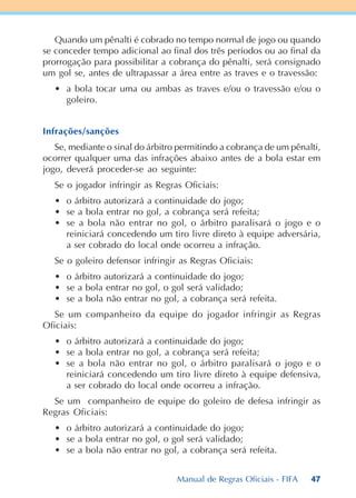 47
Quando um pênalti é cobrado no tempo normal de jogo ou quando
se conceder tempo adicional ao final dos três períodos ou ao final da
prorrogação para possibilitar a cobrança do pênalti, será consignado
um gol se, antes de ultrapassar a área entre as traves e o travessão:
• a bola tocar uma ou ambas as traves e/ou o travessão e/ou o
goleiro.
Infrações/sanções
Se, mediante o sinal do árbitro permitindo a cobrança de um pênalti,
ocorrer qualquer uma das infrações abaixo antes de a bola estar em
jogo, deverá proceder-se ao seguinte:
Se o jogador infringir as Regras Oficiais:
• o árbitro autorizará a continuidade do jogo;
• se a bola entrar no gol, a cobrança será refeita;
• se a bola não entrar no gol, o árbitro paralisará o jogo e o
reiniciará concedendo um tiro livre direto à equipe adversária,
a ser cobrado do local onde ocorreu a infração.
Se o goleiro defensor infringir as Regras Oficiais:
• o árbitro autorizará a continuidade do jogo;
• se a bola entrar no gol, o gol será validado;
• se a bola não entrar no gol, a cobrança será refeita.
Se um companheiro da equipe do jogador infringir as Regras
Oficiais:
• o árbitro autorizará a continuidade do jogo;
• se a bola entrar no gol, a cobrança será refeita;
• se a bola não entrar no gol, o árbitro paralisará o jogo e o
reiniciará concedendo um tiro livre direto à equipe defensiva,
a ser cobrado do local onde ocorreu a infração.
Se um companheiro de equipe do goleiro de defesa infringir as
Regras Oficiais:
• o árbitro autorizará a continuidade do jogo;
• se a bola entrar no gol, o gol será validado;
• se a bola não entrar no gol, a cobrança será refeita.
Manual de Regras Oficiais - FIFA
 