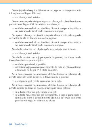 48 Beach Soccer
Se um jogador da equipe defensora e um jogador da equipe atacante
infringirem as Regras Oficiais:
• a cobrança será refeita.
Se um outro jogador designado para a cobrança do pênalti conforme
previsto nas Regras Oficiais efetuar a cobrança:
• o árbitro concederá um tiro livre direto à equipe adversária, a
ser cobrado do local onde ocorreu a infração.
Se, após a cobrança do pênalti, o jogador chutar a bola pela segunda
vez antes de ela ter tocado um outro jogador:
• o árbitro concederá um tiro livre direto à equipe adversária, a
ser cobrado do local onde ocorreu a infração.
Se a bola bater em um objeto após ser chutada para a frente:
• a cobrança será refeita.
Se a bola rebater para o jogo a partir do goleiro, das traves ou do
travessão e bater em um objeto:
• o árbitro paralisará a partida;
• reinicia-se o jogo com o procedimento de bola ao chão conforme
estipulado na Regra n° 8 (Bola ao chão).
Se a bola estourar ou apresentar defeito durante a cobrança de
pênalti antes de tocar as traves, o travessão ou o goleiro:
• a cobrança será refeita com uma nova bola.
Se a bola estourar ou apresentar defeito durante a cobrança de
pênalti depois de tocar as traves, o travessão ou o goleiro:
• se a bola entrar no gol, valida-se o gol;
• se a bola não entrar no gol diretamente, o jogo é paralisado e
reiniciado com o procedimento de bola de chão conforme
previsto na Regra n° 8 (Bola ao chão).
 